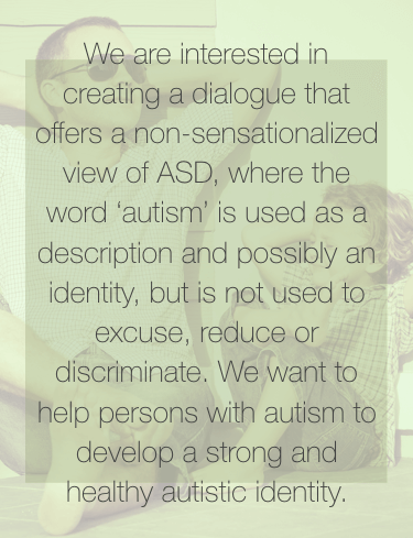 We are interested in creating a dialogue that offers a non-sentsationalized view of ASD, where the word 'autism' is used as a description and possibly an identity, but is not used to excuse, reduce or discriminate. We want to help persons with autism to develop a strong and healthy autistic identity.