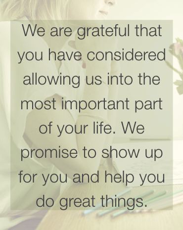 We are grateful you have considered allowing us into the most important part of your life. We promise to show up for you and help you do great things.