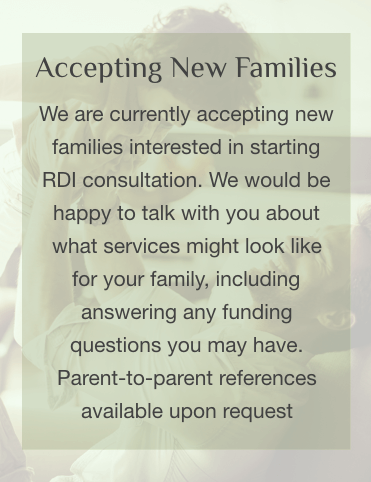 We are currently accepting new families interested in starting RDI consultation. We would be happy to talk with you about what services might look like for your family, including answering any fudning questions you may have. Parent-to-parent references available upon request.