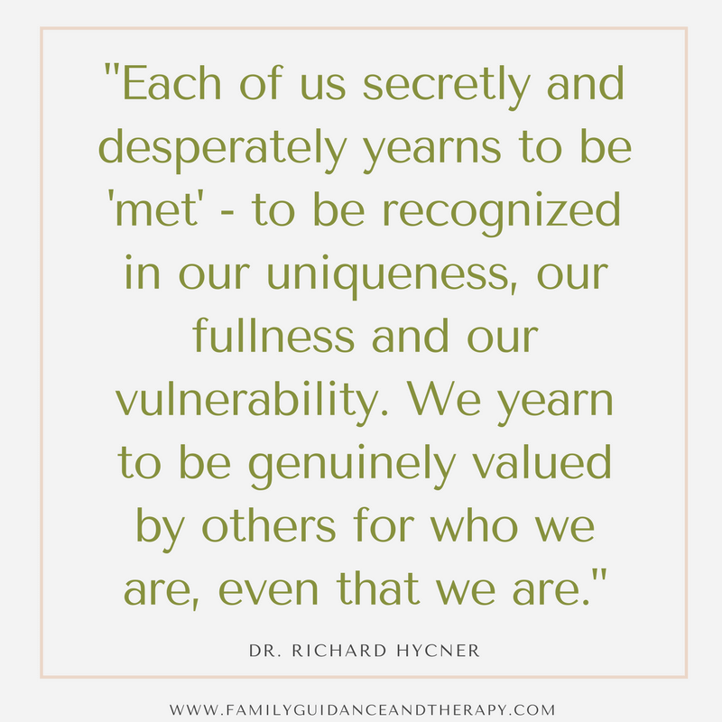 Each of us secretly and desperately yearns to be “met”—to be recognized in our uniqueness, our fullness, and our vulnerability. We yearn to be genuinely valued by others as who we are, even that we are. - Dr Richard Hycner
