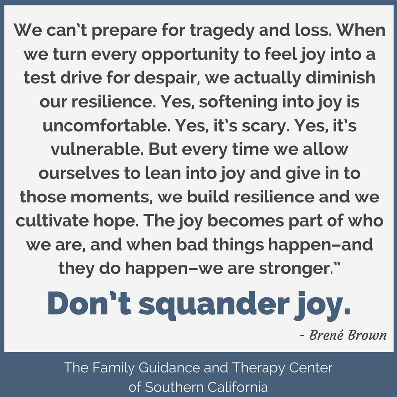 Don’t squander joy. We can’t prepare for tragedy and loss. When we turn every opportunity to feel joy into a test drive for despair, we actually diminish out resilience. Yes softening joy is uncomfortable. Yes, it’s vulnerable. But every time we allow ourselves to lean into joy and give in to those moments, we build resilience and we cultivate hope. The joy becomes part of who we are, and when bad things happen and they do happen we are stronger. - Brene Brown