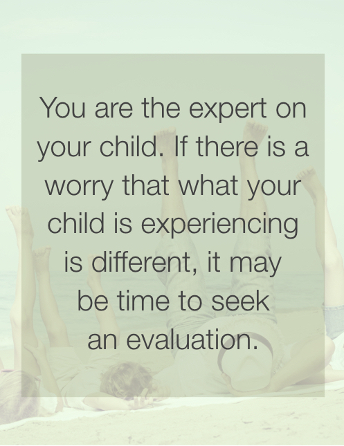 You are the expert on your child. If there is a worry that what your child is experiencing is different, it may be time to seek an evaluation.