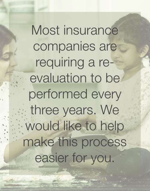 Most insurance companies are requiring a re-evaluation to be performed every three years. We would like to help make this process easier for you.