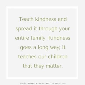 Teach kindness and spread it through your entire family. Kindness goes a long way; it teaches our children that they matter.