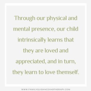 Through our physical and mental presence, our child intrinsically learns that they are loved and appreciated, and in turn, they learn to love themself.